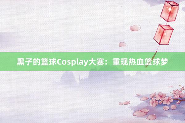 黑子的篮球Cosplay大赛：重现热血篮球梦